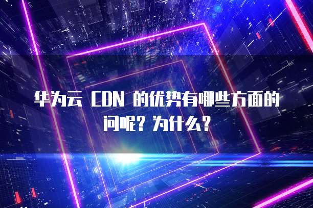 华为云 CDN 的优势有哪些方面的问呢?为什么?