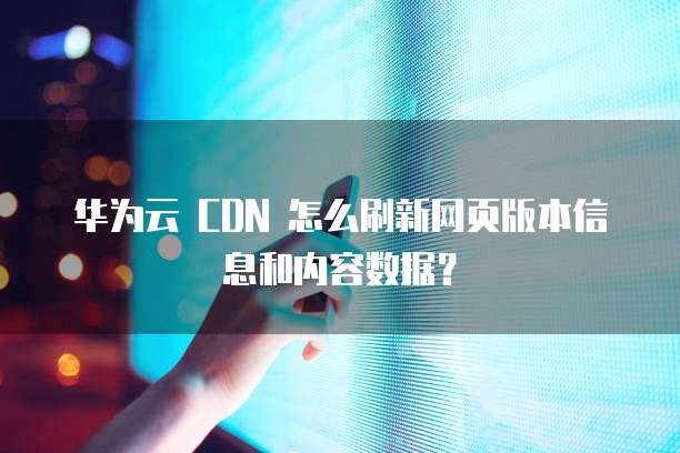 华为云 CDN 怎么刷新网页版本信息和内容数据?