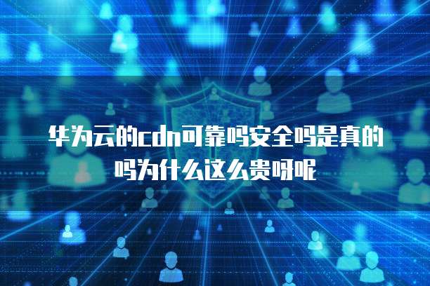 华为云的cdn可靠吗安全吗是真的吗为什么这么贵呀呢