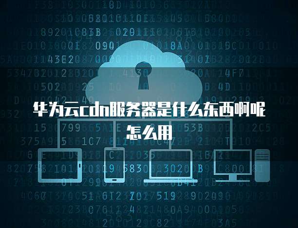 华为云cdn服务器是什么东西啊呢怎么用