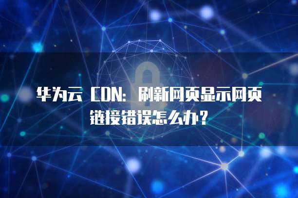 华为云 CDN:刷新网页显示网页链接错误怎么办?