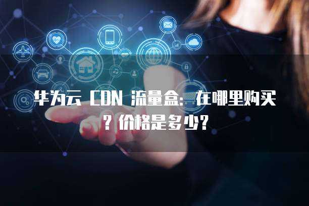 华为云 CDN 流量盒：在哪里购买？价格是多少？