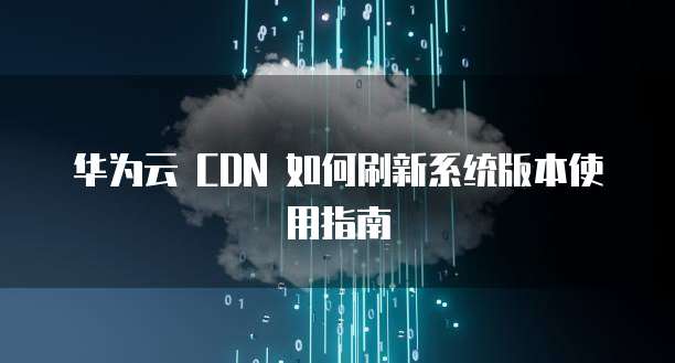 华为云 CDN 如何刷新系统版本使用指南