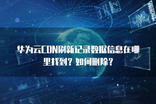 华为云CDN刷新记录数据信息在哪里找到?如何删除?