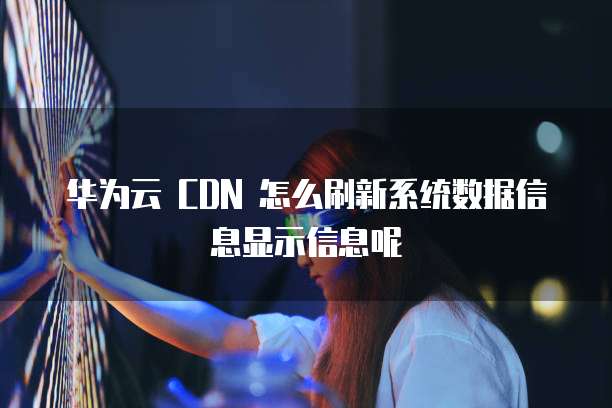 华为云 CDN 怎么刷新系统数据信息显示信息呢
