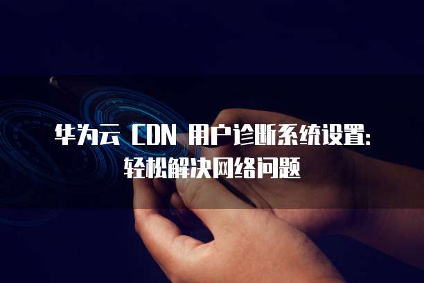 华为云 CDN 用户诊断系统设置:轻松解决网络问题