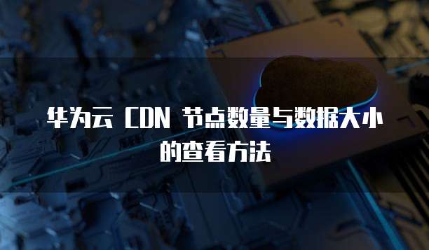 华为云 CDN 节点数量与数据大小的查看方法