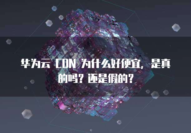 华为云 CDN 为什么好便宜,是真的吗?还是假的?
