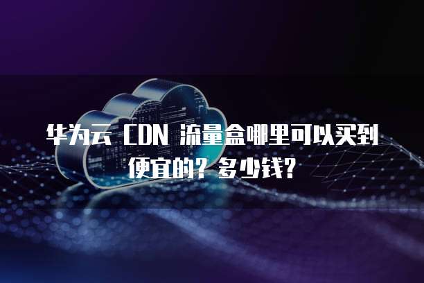 华为云 CDN 流量盒哪里可以买到便宜的?多少钱?
