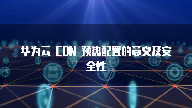 华为云 CDN 预热配置的意义及安全性