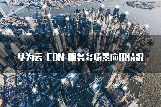 华为云 CDN 服务多场景应用情况