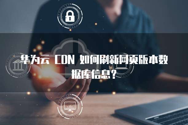 华为云 CDN 如何刷新网页版本数据库信息？