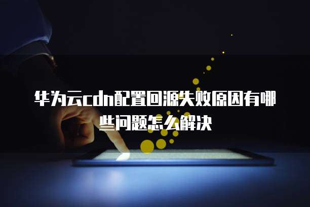 华为云cdn配置回源失败原因有哪些问题怎么解决