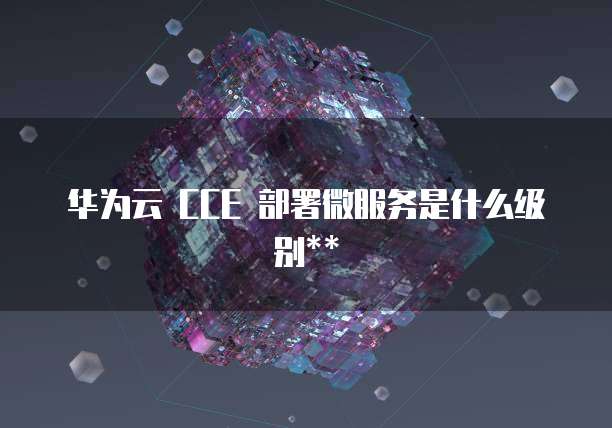 华为云 CCE 部署微服务是什么级别**