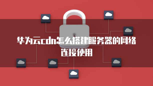 华为云cdn怎么搭建服务器的网络连接使用