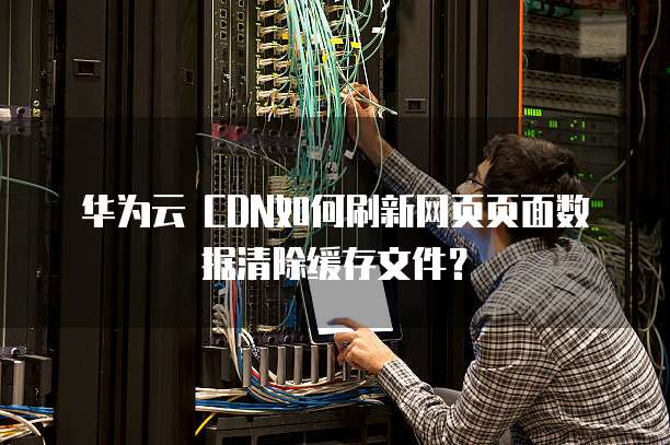 华为云 CDN如何刷新网页页面数据清除缓存文件?