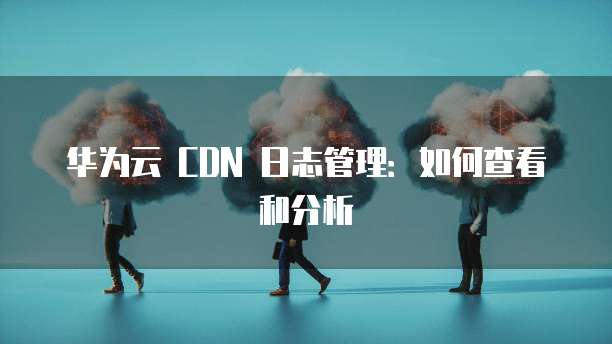 华为云 CDN 日志管理:如何查看和分析