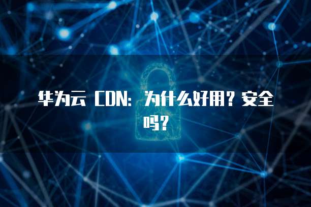 华为云 CDN:为什么好用?安全吗?