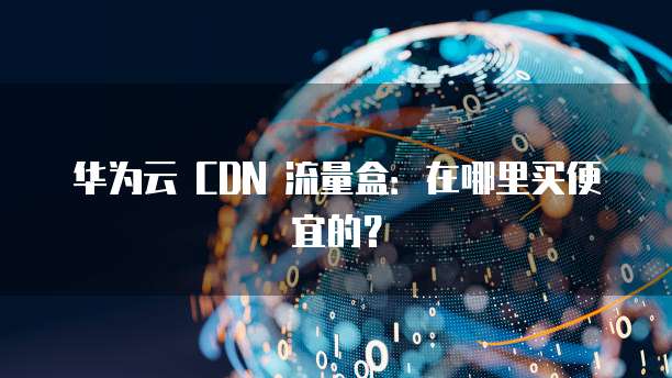 华为云 CDN 流量盒:在哪里买便宜的?