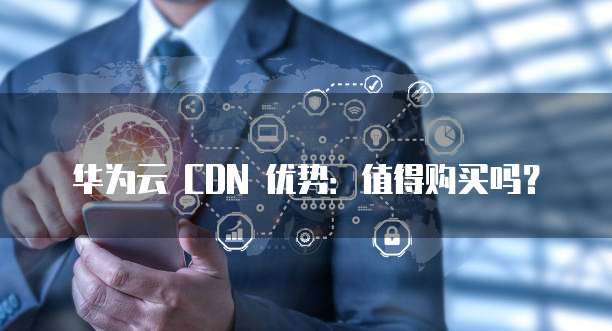 华为云 CDN 优势:值得购买吗?