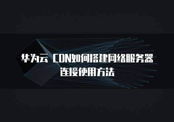 华为云 CDN如何搭建网络服务器连接使用方法