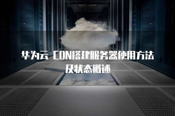 华为云 CDN搭建服务器使用方法及状态概述