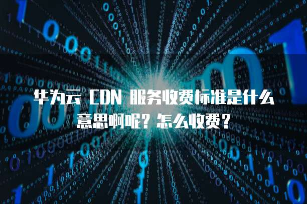 华为云 CDN 服务收费标准是什么意思啊呢?怎么收费?