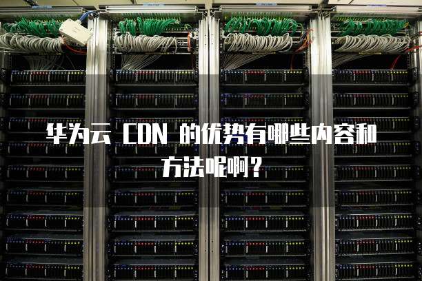 华为云 CDN 的优势有哪些内容和方法呢啊?
