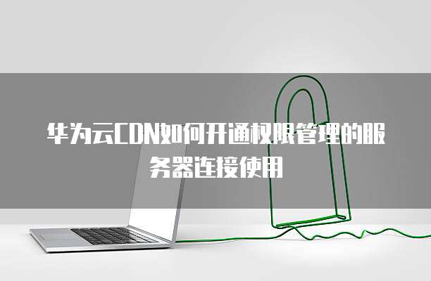 华为云CDN如何开通权限管理的服务器连接使用