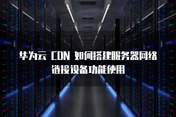 华为云 CDN 如何搭建服务器网络链接设备功能使用