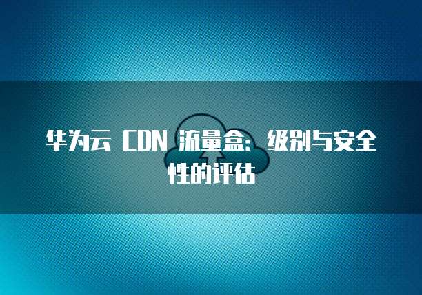 华为云 CDN 流量盒:级别与安全性的评估