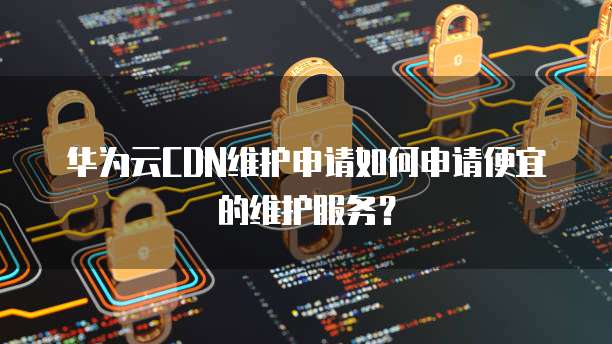 华为云CDN维护申请如何申请便宜的维护服务?