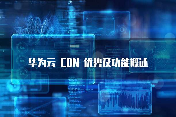 华为云 CDN 优势及功能概述