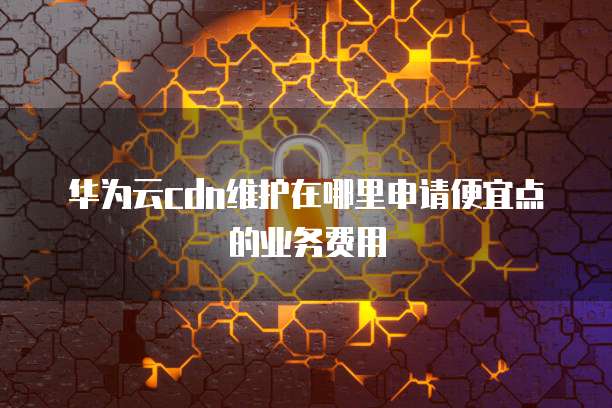 华为云cdn维护在哪里申请便宜点的业务费用
