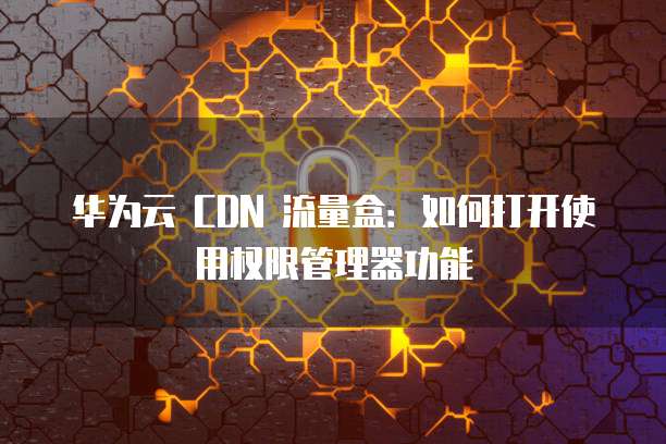 华为云 CDN 流量盒：如何打开使用权限管理器功能