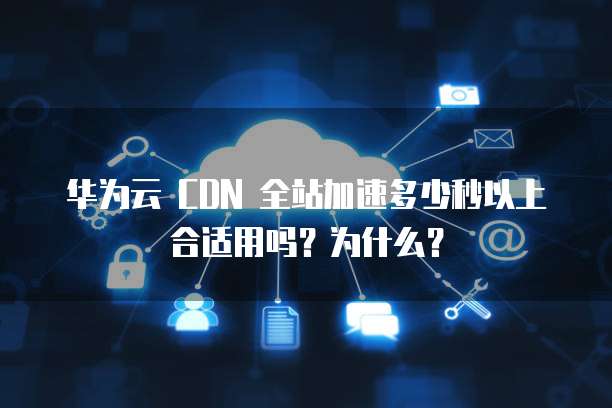 华为云 CDN 全站加速多少秒以上合适用吗?为什么?