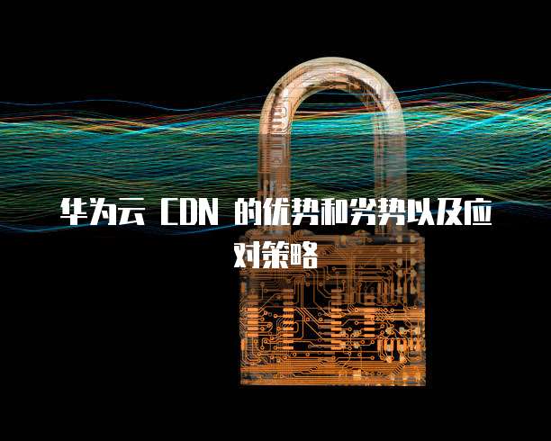 华为云 CDN 的优势和劣势以及应对策略