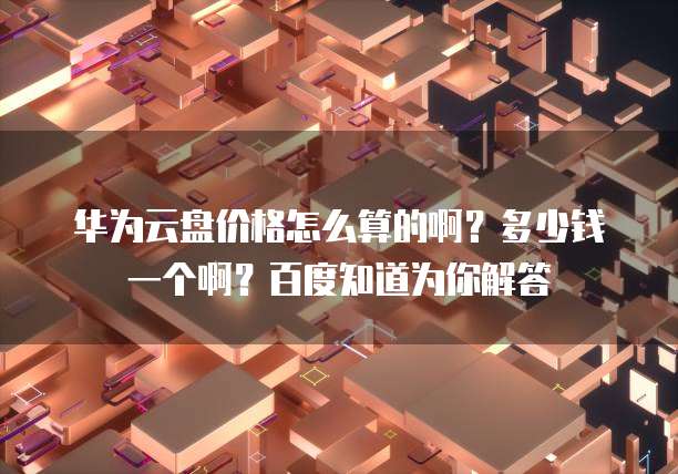 华为云盘价格怎么算的啊?多少钱一个啊?百度知道为你解答