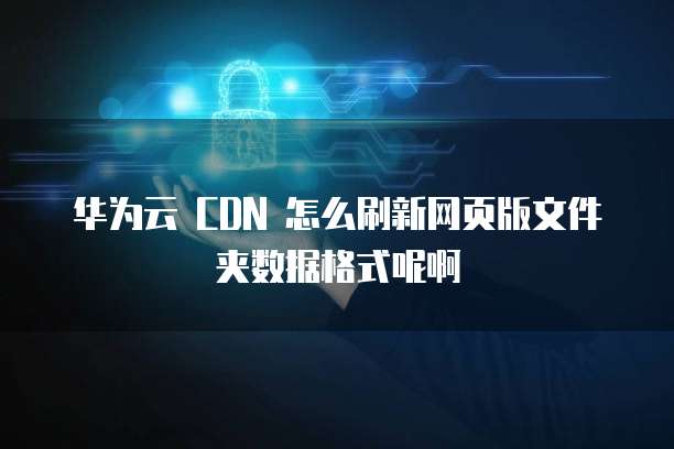 华为云 CDN 怎么刷新网页版文件夹数据格式呢啊