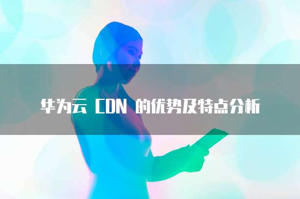 华为云 CDN 的优势及特点分析
