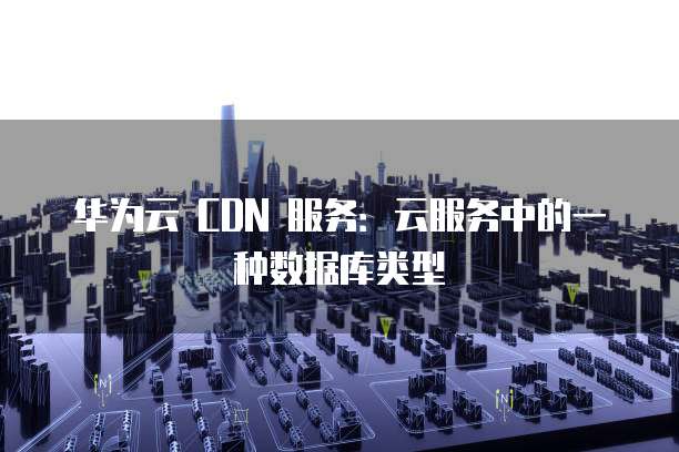 华为云 CDN 服务:云服务中的一种数据库类型