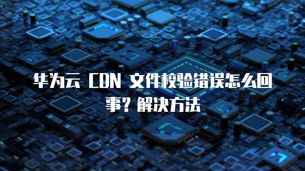 华为云 CDN 文件校验错误怎么回事?解决方法