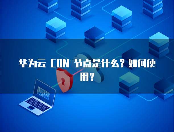 华为云 CDN 节点是什么?如何使用?