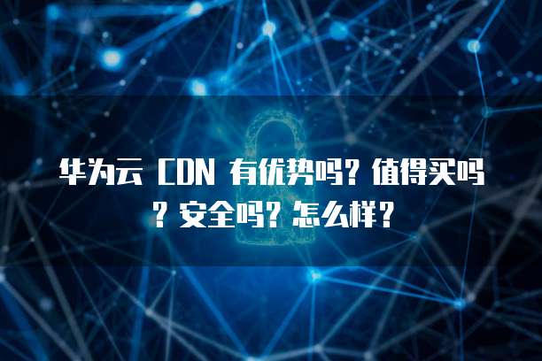 华为云 CDN 有优势吗?值得买吗?安全吗?怎么样?