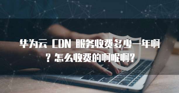 华为云 CDN 服务收费多少一年啊?怎么收费的啊呢啊?