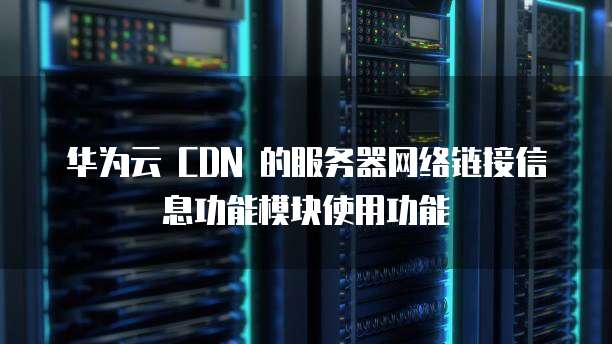 华为云 CDN 的服务器网络链接信息功能模块使用功能