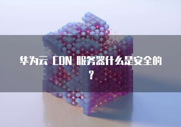 华为云 CDN 服务器什么是安全的?