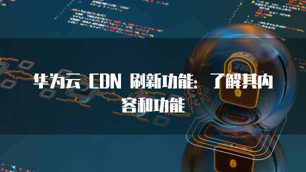 华为云 CDN 刷新功能：了解其内容和功能