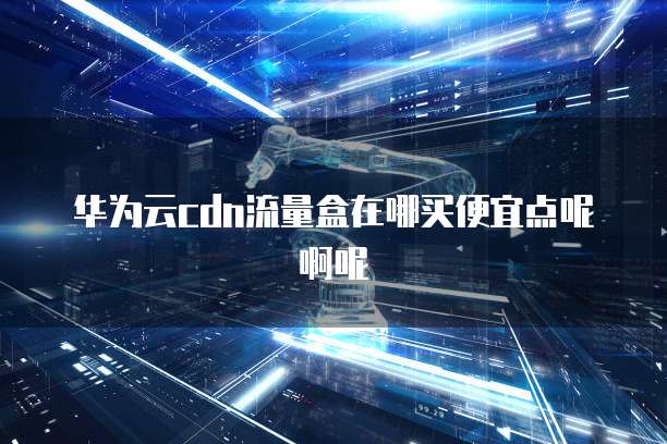 华为云cdn流量盒在哪买便宜点呢啊呢