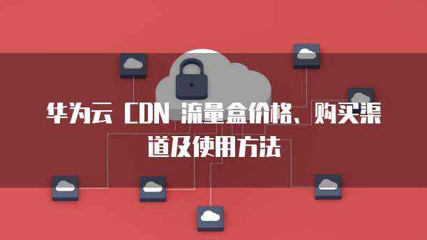 华为云 CDN 流量盒价格、购买渠道及使用方法